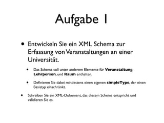 Aufgabe 1
• Entwickeln Sie ein XML Schema zur
     Erfassung von Veranstaltungen an einer
     Universität.
    • Das Schema soll unter anderem Elemente für Veranstaltung,
        Lehrperson, und Raum enthalten.

    •   Deﬁnieren Sie dabei mindestens einen eigenen simpleType, der einen
        Basistyp einschränkt.

•   Schreiben Sie ein XML-Dokument, das diesem Schema entspricht und
    validieren Sie es.
 