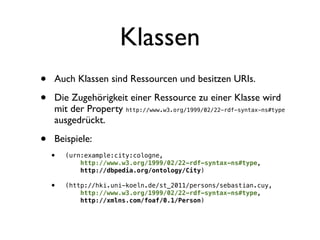 Klassen
•   Auch Klassen sind Ressourcen und besitzen URIs.

•   Die Zugehörigkeit einer Ressource zu einer Klasse wird
    mit der Property http://www.w3.org/1999/02/22-rdf-syntax-ns#type
    ausgedrückt.

•   Beispiele:
    •   (urn:example:city:cologne,
            http://www.w3.org/1999/02/22-rdf-syntax-ns#type,
            http://dbpedia.org/ontology/City)

    •   (http://hki.uni-koeln.de/st_2011/persons/sebastian.cuy,
            http://www.w3.org/1999/02/22-rdf-syntax-ns#type,
            http://xmlns.com/foaf/0.1/Person)
 