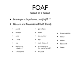 FOAF
                     Friend of a Friend

•   Namespace: http://xmlns.com/foaf/0.1/

•   Klassen und Properties (FOAF Core):
    •   Agent            •   givenName

    •   Person           •   knows
                                                •   Organization

    •   name             •   based_near
                                                •   Group

    •   title            •   age
                                                •   member

    •   img              •   made (maker)
                                                •   Document

    •   depiction        •   primaryTopic
                                                •   Image
        (depicts)            (primaryTopicOf)

    •   familyName       •   Project
 