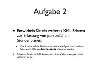 Aufgabe 2

• Entwickeln Sie ein weiteres XML Schema
     zur Erfassung von persönlichen
     Stundenplänen.
    • Das Schema soll die Elemente aus dem aus Aufgabe 1 entstandenen
        Schema mit Hilfe von Namespaces wiederverwenden.

•   Schreiben Sie ein XML-Dokument, das diesem Schema entspricht und
    validieren Sie es.
 