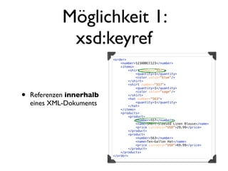 Möglichkeit 1:
              xsd:keyref
                           <order>
                               <number>123ABBCC123</number>
                               <items>
                                   <shirt number="557">
                                       <quantity>1</quantity>
                                       <color value="blue"/>
                                   </shirt>
                                   <shirt number="557">
                                       <quantity>1</quantity>


•   Referenzen innerhalb
                                       <color value="sage"/>
                                   </shirt>
                                   <hat number="563">
    eines XML-Dokuments                <quantity>1</quantity>
                                   </hat>
                               </items>
                               <products>
                                   <product>
                                       <number>557</number>
                                       <name>Short-Sleeved Linen Blouse</name>
                                       <price currency="USD">29.99</price>
                                   </product>
                                   <product>
                                       <number>563</number>
                                       <name>Ten-Gallon Hat</name>
                                       <price currency="USD">69.99</price>
                                   </product>
                               </products>
                           </order>
 