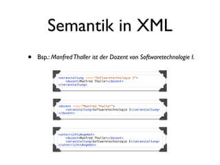 Semantik in XML
•   Bsp.: Manfred Thaller ist der Dozent von Softwaretechnologie I.

            <veranstaltung name="Softwaretechnologie I">
                <dozent>Manfred Thaller</dozent>
            </veranstaltung>




            <dozent name="Manfred Thaller">
                <veranstaltung>Softwaretechnologie I</veranstaltung>
            </dozent>




            <unterrichtsAngebot>
                <dozent>Manfred Thaller</dozent>
                <veranstaltung>Softwaretechnologie I</veranstaltung>
            </unterrichtsAngebot>
 