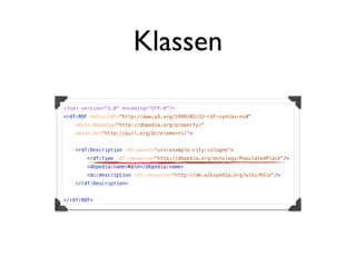 Klassen

<?xml version="1.0" encoding="UTF-8"?>
<rdf:RDF xmlns:rdf="http://www.w3.org/1999/02/22-rdf-syntax-ns#"
    xmlns:dbpedia="http://dbpedia.org/property/"
    xmlns:dc="http://purl.org/dc/elements/">


   <rdf:Description rdf:about="urn:example:city:cologne">
       <rdf:type rdf:resource="http://dbpedia.org/ontology/PopulatedPlace"/>
       <dbpedia:name>Köln</dbpedia:name>
       <dc:description rdf:resource="http://de.wikipedia.org/wiki/Köln"/>
   </rdf:Description>


</rdf:RDF>
 