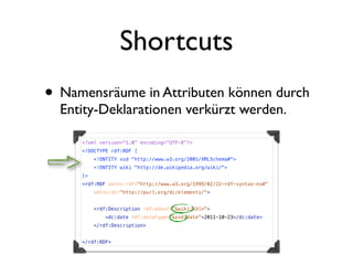 Shortcuts
• Namensräume in Attributen können durch
  Entity-Deklarationen verkürzt werden.

     <?xml version="1.0" encoding="UTF-8"?>
     <!DOCTYPE rdf:RDF [
          <!ENTITY xsd "http://www.w3.org/2001/XMLSchema#">
          <!ENTITY wiki "http://de.wikipedia.org/wiki/">
     ]>
     <rdf:RDF xmlns:rdf="http://www.w3.org/1999/02/22-rdf-syntax-ns#"
          xmlns:dc="http://purl.org/dc/elements/">


          <rdf:Description rdf:about="&wiki;Köln">
              <dc:date rdf:datatype="&xsd;date">2011-10-23</dc:date>
          </rdf:Description>


     </rdf:RDF>
 