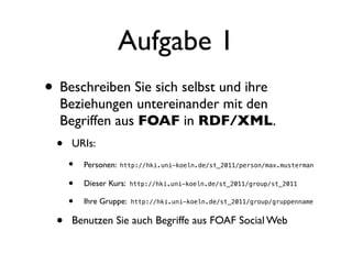Aufgabe 1
• Beschreiben Sie sich selbst und ihre
  Beziehungen untereinander mit den
  Begriffen aus FOAF in RDF/XML.
  •   URIs:
      •   Personen:   http://hki.uni-koeln.de/st_2011/person/max.musterman


      •   Dieser Kurs:   http://hki.uni-koeln.de/st_2011/group/st_2011


      •   Ihre Gruppe:   http://hki.uni-koeln.de/st_2011/group/gruppenname


  •   Benutzen Sie auch Begriffe aus FOAF Social Web
 