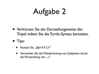 Aufgabe 2

• Verkürzen Sie die Darstellungsweise der
  Tripel indem Sie die Turtle-Syntax benutzen.
• Tips:
 •   Nutzen Sie „@prefix“

 •   Vermeiden Sie die Wiederholung von Subjekten durch
     die Verwendung von „;“.
 
