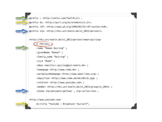 @prefix : <http://xmlns.com/foaf/0.1/> .
@prefix dc: <http://purl.org/dc/elements/1.1/>.
@prefix rdf: <http://www.w3.org/1999/02/22-rdf-syntax-ns#>.
@prefix stp: <http://hki.uni-koeln.de/st_2011/person/>.


<http://hki.uni-koeln.de/st_2011/person/roman-quiring>
!    a :Person;
!    :name "Roman Quiring" ;
!    :givenName "Roman" ;
!    :family_name "Quiring" ;
!    :nick "Rome" ;
!    :mbox <mailto:r.quiring@uni-koeln.de> ;
!    :homepage <http://www.rome.de> ;
!    :workplaceHomepage <http://www.open-lims.org> ;
!    :depiction <http://www.rome.de/meinBild.jpg> ;
!    :interest <http://www.youtube.com> ;
!    :member <http://hki.uni-koeln.de/st_2011/group/st_2011> ;
!    :knows stp:benjamin-gelhaar , stp:carlos-lenz .


<http://www.youtube.com>
!    dc:title "Youtube - Broadcast Yourself".
 