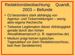 Redaktionsbeobachtung:  Quandt, 2003 -- Befunde OJ besonders stark abhängig von Agentur- und Tickermeldungen – wenig aktiv-eigene Recherche Teilweise Legitimation dieser Abhängigkeit gerade durch den hohen Aktualitätsanspruch (z. B. tagesschau.de) Medium prägt keinen typischen Tagesablauf vor (kein Redaktionsschluss, kein fixer Sendetermin) 