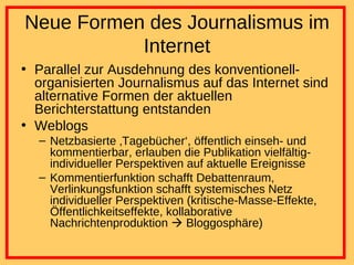 Neue Formen des Journalismus im Internet Parallel zur Ausdehnung des konventionell-organisierten Journalismus auf das Internet sind alternative Formen der aktuellen Berichterstattung entstanden Weblogs Netzbasierte ‚Tagebücher‘, öffentlich einseh- und kommentierbar, erlauben die Publikation vielfältig-individueller Perspektiven auf aktuelle Ereignisse Kommentierfunktion schafft Debattenraum, Verlinkungsfunktion schafft systemisches Netz individueller Perspektiven (kritische-Masse-Effekte, Öffentlichkeitseffekte, kollaborative Nachrichtenproduktion    Bloggosphäre) 
