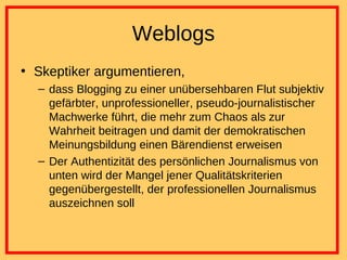 Weblogs Skeptiker argumentieren, dass Blogging zu einer unübersehbaren Flut subjektiv gefärbter, unprofessioneller, pseudo-journalistischer Machwerke führt, die mehr zum Chaos als zur Wahrheit beitragen und damit der demokratischen Meinungsbildung einen Bärendienst erweisen Der Authentizität des persönlichen Journalismus von unten wird der Mangel jener Qualitätskriterien gegenübergestellt, der professionellen Journalismus auszeichnen soll 