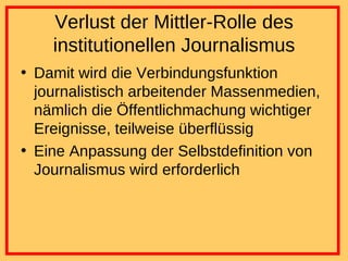 Verlust der Mittler-Rolle des institutionellen Journalismus Damit wird die Verbindungsfunktion journalistisch arbeitender Massenmedien, nämlich die Öffentlichmachung wichtiger Ereignisse, teilweise überflüssig Eine Anpassung der Selbstdefinition von Journalismus wird erforderlich 