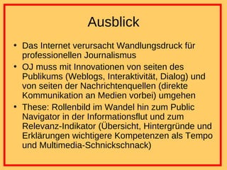 Ausblick Das Internet verursacht Wandlungsdruck für professionellen Journalismus OJ muss mit Innovationen von seiten des Publikums (Weblogs, Interaktivität, Dialog) und von seiten der Nachrichtenquellen (direkte Kommunikation an Medien vorbei) umgehen These: Rollenbild im Wandel hin zum Public Navigator in der Informationsflut und zum Relevanz-Indikator (Übersicht, Hintergründe und Erklärungen wichtigere Kompetenzen als Tempo und Multimedia-Schnickschnack) 