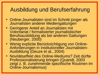 Ausbildung und Berufserfahrung Online-Journalisten sind im Schnitt jünger als Journalisten anderer Mediengattungen Geringerer Anteil an Journalisten mit Volontariat / formalisierter journalistischer Berufsausbildung als bei anderen Gattungen (Neuberger, 2000) Wenig explizite Berücksichtigung von Online-Anforderungen in institutioneller Journalisten-Ausbildung (Deuze et al., 2004) Novitätseffekt des Online-Mediums? Zeit dürfte Professionalisierung bringen (Quandt, 2003 zeigt z. B. zunehmende spezifische Routinen im Online-Journalismus) 