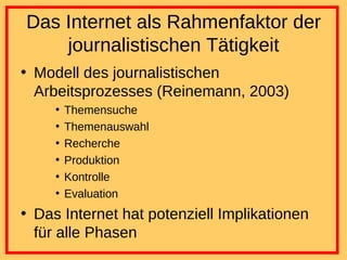 Das Internet als Rahmenfaktor der journalistischen Tätigkeit Modell des journalistischen Arbeitsprozesses (Reinemann, 2003) Themensuche Themenauswahl Recherche Produktion Kontrolle Evaluation Das Internet hat potenziell Implikationen für alle Phasen 