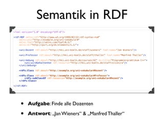 Semantik in RDF
<?xml version="1.0" encoding="UTF-8"?>

<rdf:RDF xmlns:rdf="http://www.w3.org/1999/02/22-rdf-syntax-ns#"
    xmlns:uni="http://example.org/uni-vokabular#"
    xmlns:foaf="http://xmlns.com/foaf/0.1/"
    xmlns:dc="http://purl.org/dc/elements/1.1/">

   <uni:Dozent rdf:about="http://hki.uni-koeln.de/staff/wieners" foaf:name="Jan Wieners"/>

   <uni:Professor rdf:about="http://hki.uni-koeln.de/staff/thaller" foaf:name="Manfred Thaller"/>

   <uni:Uebung rdf:about="http://hki.uni-koeln.de/courses/42" dc:title="Programmierpraktikum C++">
       <uni:wirdGehaltenVon rdf:resource="http://hki.uni-koeln.de/staff/oliveira"/>
   </uni:Uebung>

    <rdfs:Class rdf:about="http://example.org/uni-vokabular#Dozent"/>

   <rdfs:Class rdf:about="http://example.org/uni-vokabular#Professor">
       <rdfs:subClassOf rdf:resource="http://example.org/uni-vokabular#Dozent"/>
   </rdfs:Class>

</rdf:RDF>




     •       Aufgabe: Finde alle Dozenten

     •       Antwort: „Jan Wieners“ & „Manfred Thaller“
 
