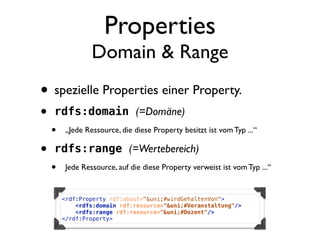 Properties
                 Domain & Range
• spezielle Properties einer Property.
•   rdfs:domain (=Domäne)
    •    „Jede Ressource, die diese Property besitzt ist vom Typ ...“

•   rdfs:range (=Wertebereich)
    •    Jede Ressource, auf die diese Property verweist ist vom Typ ...“


        <rdf:Property rdf:about="&uni;#wirdGehaltenVon">
            <rdfs:domain rdf:resource="&uni;#Veranstaltung"/>
            <rdfs:range rdf:resource="&uni;#Dozent"/>
        </rdf:Property>
 