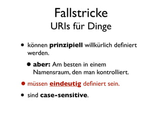Fallstricke
            URIs für Dinge
• können prinzipiell willkürlich deﬁniert
  werden.
 • aber: Am besten in einem
    Namensraum, den man kontrolliert.
• müssen eindeutig deﬁniert sein.
• sind case-sensitive.
 