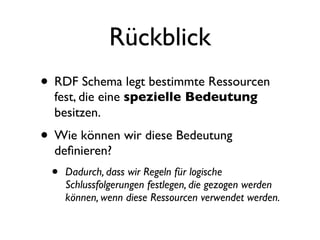 Rückblick
• RDF Schema legt bestimmte Ressourcen
  fest, die eine spezielle Bedeutung
  besitzen.
• Wie können wir diese Bedeutung
  deﬁnieren?
 •   Dadurch, dass wir Regeln für logische
     Schlussfolgerungen festlegen, die gezogen werden
     können, wenn diese Ressourcen verwendet werden.
 