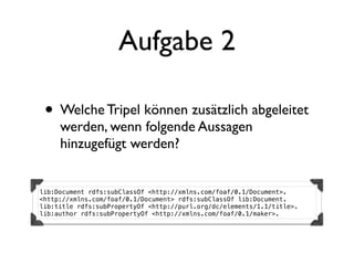 Aufgabe 2

 • Welche Tripel können zusätzlich abgeleitet
     werden, wenn folgende Aussagen
     hinzugefügt werden?


lib:Document rdfs:subClassOf <http://xmlns.com/foaf/0.1/Document>.
<http://xmlns.com/foaf/0.1/Document> rdfs:subClassOf lib:Document.
lib:title rdfs:subPropertyOf <http://purl.org/dc/elements/1.1/title>.
lib:author rdfs:subPropertyOf <http://xmlns.com/foaf/0.1/maker>.
 