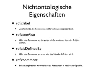 Nichtontologische
           Eigenschaften
• rdfs:label
  •   Zeichenkette, die Ressourcen in Darstellungen repräsentiert.


• rdfs:seeAlso
  •   Gibt eine Ressource an, die weitere Informationen über das Subjekt
      enthält.


• rdfs:isDeﬁnedBy
  •   Gibt eine Ressource an, unter der das Subjekt deﬁniert wird.


• rdfs:comment
  •   Erlaubt ergänzende Kommentare zu Ressourcen in natürlicher Sprache.
 