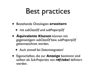 Best practices
•   Bestehende Ontologien erweitern

    •   mit subClassOf und subPropertyOf

•   Äquivalente Klassen können mit
    gegenseitigem subClassOf bzw. subPropertyOf
    gekennzeichnet werden.

    •   Auch sinnvoll bei Datenintegration!

•   Eigenschaften, die zur Anzeige bestimmt sind
    sollten als Sub-Properties von rdf:label deﬁniert
    werden.
 
