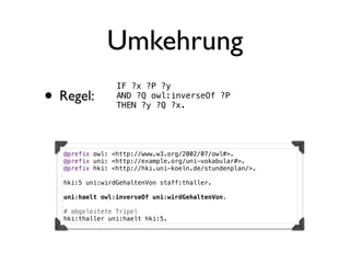 Umkehrung
                 IF ?x ?P ?y
• Regel:         AND ?Q owl:inverseOf ?P
                 THEN ?y ?Q ?x.




   @prefix owl: <http://www.w3.org/2002/07/owl#>.
   @prefix uni: <http://example.org/uni-vokabular#>.
   @prefix hki: <http://hki.uni-koeln.de/stundenplan/>.

   hki:5 uni:wirdGehaltenVon staff:thaller.

   uni:haelt owl:inverseOf uni:wirdGehaltenVon.

   # abgeleitete Tripel
   hki:thaller uni:haelt hki:5.
 