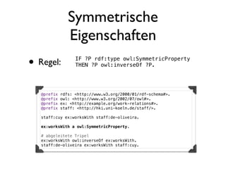Symmetrische
                Eigenschaften
• Regel:           IF ?P rdf:type owl:SymmetricProperty
                   THEN ?P owl:inverseOf ?P.




   @prefix   rdfs: <http://www.w3.org/2000/01/rdf-schema#>.
   @prefix   owl: <http://www.w3.org/2002/07/owl#>.
   @prefix   ex: <http://example.org/work-relations#>.
   @prefix   staff: <http://hki.uni-koeln.de/staff/>.

   staff:cuy ex:worksWith staff:de-oliveira.

   ex:worksWith a owl:SymmetricProperty.

   # abgeleitete Tripel
   ex:worksWith owl:inverseOf ex:worksWith.
   staff:de-oliveira ex:worksWith staff:cuy.
 