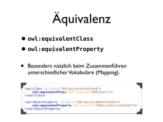 Äquivalenz
• owl:equivalentClass
• owl:equivalentProperty
•    Besonders nützlich beim Zusammenführen
     unterschiedlicher Vokabulare (Mapping).

    <owl:Class rdf:about="&klips;Veranstaltung">
        <owl:equivalentClass rdf:resource="&hki;Kurs"/>
    </owl:Class>

    <owl:ObjectProperty rdf:about="&klips;wirdGehaltenVon">
        <owl:equivalentProperty rdf:resource="&hki;unterrichtetVon"/>
    </owl:ObjectProperty>
 