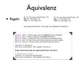 Äquivalenz
• Regeln:
                 IF ?A owl:equivalentClass ?B      IF ?A owl:equivalentClass ?B
                 AND ?y rdf:type ?A                AND ?y rdf:type ?B
                 THEN ?y rdf:type ?B.              THEN ?y rdf:type ?A.


                 owl:equivalentClass rdf:type owl:SymmetricProperty.




      @prefix   rdfs: <http://www.w3.org/2000/01/rdf-schema#>.
      @prefix   owl: <http://www.w3.org/2002/07/owl#>.
      @prefix   klips: <http://klips.uni-koeln.de/vokabular#>.
      @prefix   hki: <http://hki.uni-koeln.de/kursverwaltung#>.
      @prefix   course: <http://hki.uni-koeln.de/courses/>.

      course:7 a hki:Kurs.
      hki:unterrichtetVon rdfs:domain hki:Kurs.

      klips:Veranstaltung owl:equivalentClass hki:Kurs.

      # abgeleitete Tripel
      course:7 a klips:Veranstaltung.
      hki:unterrichtetVon rdfs:domain hki:Kurs.
 