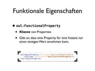 Funktionale Eigenschaften

• owl:FunctionalProperty
 • Klasse von Properties
 • Gibt an, dass eine Property für eine Instanz nur
     einen einzigen Wert annehmen kann.


     <owl:ObjectProperty rdf:about="&uni;wirdGehaltenVon">
         <rdf:type rdf:resource="&owl;FunctionalProperty"/>
     </owl:ObjectProperty>
 