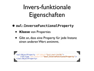 Invers-funktionale
            Eigenschaften
• owl:InverseFunctionalProperty
 • Klasse von Properties
 • Gibt an, dass eine Property für jede Instanz
     einen anderen Wert annimmt.


   <owl:ObjectProperty rdf:about="&uni;matrikelNr">
       <rdf:type rdf:resource="&owl;InverseFunctionalProperty"/>
   </owl:ObjectProperty>
 