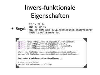 Invers-funktionale
           Eigenschaften
               IF ?x ?P ?a

• Regel:       AND ?y ?P ?a
               AND ?P rdf:type owl:InverseFunctionalProperty
               THEN ?x owl:sameAs ?y.


   @prefix   rdfs: <http://www.w3.org/2000/01/rdf-schema#>.
   @prefix   owl: <http://www.w3.org/2002/07/owl#>.
   @prefix   ex: <http://example.org/family-relations#>.
   @prefix   sw: <http://example.org/star-wars/>.

   staff:cuy foaf:mbox <mailto:sebastian.cuy@uni-koeln.de>.
   person:523 foaf:mbox <mailto:sebastian.cuy@uni-koeln.de>.

   foaf:mbox a owl:InverseFunctionalProperty.

   # abgeleitete Tripel
   person:523 owl:sameAs staff:cuy.
 