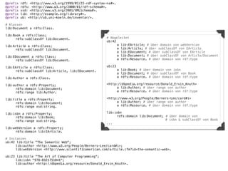 @prefix   rdf: <http://www.w3.org/1999/02/22-rdf-syntax-ns#>.
@prefix   rdfs: <http://www.w3.org/2000/01/rdf-schema#>.
@prefix   xsd: <http://www.w3.org/2001/XMLSchema#>.
@prefix   lib: <http://example.org/library#>.
@prefix   ub: <http://ub.uni-koeln.de/inventar/>.

# Klassen
lib:Document a rdfs:Class.

lib:Book a rdfs:Class;
!    rdfs:subClassOf lib:Document.                     # Abgeleitet
                                                       ub:42
lib:Article a rdfs:Class;                              !     a lib:EArticle; # über domain von webVersion
!    rdfs:subClassOf lib:Document.                     !     a lib:Article; # über subClassOf von EArticle
!                                                      !     a lib:EDocument; # über subClassOf von EArticle
lib:EDocument a rdfs:Class;                            !     a lib:Document; # über subClassOf von Article/Document
!    rdfs:subClassOf lib:Document.                     !     a rdfs:Resource. # über domain von rdf:type

lib:EArticle a rdfs:Class;                             ub:23
!    rdfs:subClassOf lib:Article, lib:EDocument.       !     a lib:Book; # über domain von isbn
!                                                      !     a lib:Document; # über subClassOf von Book
lib:Author a rdfs:Class.                               !     a rdfs:Resource. # über domain von rdf:type
                                                       !
lib:author a rdfs:Property;                            <http://dbpedia.org/resource/Donald_Ervin_Knuth>
!    rdfs:domain lib:Document;                         !     a lib:Author; # über range von author
!    rdfs:range lib:Author.                            !     a rdfs:Resource. # über domain von rdf:type

lib:title a rdfs:Property;                             <http://www.w3.org/People/Berners-Lee/card#i>
!    rdfs:domain lib:Document;                         !    a lib:Author; # über range von author
!    rdfs:range xsd:string.                            !    a rdfs:Resource. # über domain von rdf:type
!
lib:isbn a rdfs:Property;                              lib:isbn
!    rdfs:domain lib:Book;                             !    rdfs:domain lib:Document; # über domain von
!    rdfs:range xsd:string.                            !    !    !     !    !         # isbn & subClassOf von Book
!                                                      ...
lib:webVersion a rdfs:Property;
!    rdfs:domain lib:EArticle.

# Instanzen
ub:42 lib:title "The Semantic Web";
!    lib:author <http://www.w3.org/People/Berners-Lee/card#i>;
!    lib:webVersion <http://www.scientificamerican.com/article.cfm?id=the-semantic-web>.

ub:23 lib:title "The Art of Computer Programming";
!    lib:isbn "978-0321751041";
!    lib:author <http://dbpedia.org/resource/Donald_Ervin_Knuth>.
 