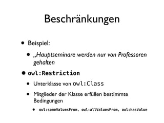 Beschränkungen

• Beispiel:
 • „Hauptseminare werden nur von Professoren
     gehalten
• owl:Restriction
 • Unterklasse von owl:Class
 • Mitglieder der Klasse erfüllen bestimmte
     Bedingungen
    •   owl:someValuesFrom, owl:allValuesFrom, owl:hasValue
 