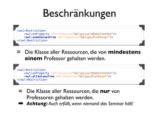 Beschränkungen
<owl:Restriction>
    <owl:onProperty rdf:resource="&klips;wirdGehaltenVon"/>
    <owl:someValuesFrom rdf:resource="&klips;Professor"/>
</owl:Restriction>



= Die Klasse aller Ressourcen, die von mindestens
    einem Professor gehalten werden.
<owl:Restriction>
    <owl:onProperty rdf:resource="&klips;wirdGehaltenVon"/>
    <owl:allValuesFrom rdf:resource="&klips;Professor"/>
</owl:Restriction>



= Die Klasse aller Ressourcen, die nur von
     Professoren gehalten werden.
➡ Achtung: Auch erfüllt, wenn niemand das Seminar hält!
 