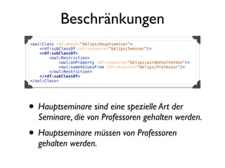 Beschränkungen
<owl:Class rdf:about="&klips;Hauptseminar">
    <rdf:subClassOf rdf:resource="&klips;Seminar"/>
    <rdf:subClassOf>
        <owl:Restriction>
            <owl:onProperty rdf:resource="&klips;wirdGehaltenVon"/>
            <owl:someValuesFrom rdf:resource="&klips;Professor"/>
        </owl:Restriction>
    </rdf:subClassOf>
</owl:Class>




• Hauptseminare sind eine spezielle Art der
   Seminare, die von Professoren gehalten werden.
• Hauptseminare müssen von Professoren
   gehalten werden.
 