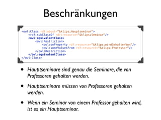 Beschränkungen
<owl:Class rdf:about="&klips;Hauptseminar">
    <rdf:subClassOf rdf:resource="&klips;Seminar"/>
    <owl:equivalentClass>
        <owl:Restriction>
            <owl:onProperty rdf:resource="&klips;wirdGehaltenVon"/>
            <owl:someValuesFrom rdf:resource="&klips;Professor"/>
        </owl:Restriction>
    </owl:equivalentClass>
</owl:Class>



•   Hauptseminare sind genau die Seminare, die von
    Professoren gehalten werden.

•   Hauptseminare müssen von Professoren gehalten
    werden.

•   Wenn ein Seminar von einem Professor gehalten wird,
    ist es ein Hauptseminar.
 