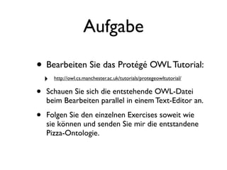 Aufgabe

• Bearbeiten Sie das Protégé OWL Tutorial:
    ‣   http://owl.cs.manchester.ac.uk/tutorials/protegeowltutorial/


•   Schauen Sie sich die entstehende OWL-Datei
    beim Bearbeiten parallel in einem Text-Editor an.

•   Folgen Sie den einzelnen Exercises soweit wie
    sie können und senden Sie mir die entstandene
    Pizza-Ontologie.
 