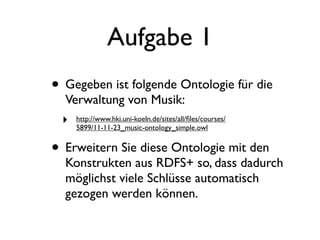 Aufgabe 1
• Gegeben ist folgende Ontologie für die
  Verwaltung von Musik:
 ‣   http://www.hki.uni-koeln.de/sites/all/ﬁles/courses/
     5899/11-11-23_music-ontology_simple.owl


• Erweitern Sie diese Ontologie mit den
  Konstrukten aus RDFS+ so, dass dadurch
  möglichst viele Schlüsse automatisch
  gezogen werden können.
 