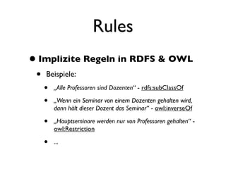 Rules
• Implizite Regeln in RDFS & OWL
 •   Beispiele:
     •   „Alle Professoren sind Dozenten“ - rdfs:subClassOf

     •   „Wenn ein Seminar von einem Dozenten gehalten wird,
         dann hält dieser Dozent das Seminar“ - owl:inverseOf

     •   „Hauptseminare werden nur von Professoren gehalten“ -
         owl:Restriction

     •   ...
 