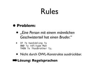 Rules
• Problem:
 • „Eine Person mit einem männlichen
      Geschwisterteil hat einen Bruder.“
  •   IF ?x hasSibling ?y
      AND ?y rdf:type Man
      THEN ?x ?hasBrother ?y.

 • Nicht durch OWL-Konstrukte ausdrückbar.
➡Lösung: Regelsprachen
 