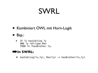 SWRL

• Kombiniert OWL mit Horn-Logik
• Bsp.:
 •   IF ?x hasSibling ?y
     AND ?y rdf:type Man
     THEN ?x ?hasBrother ?y.

➡In SWRL:
 •   hasSibling(?x,?y), Man(?y) -> hasBrother(?x,?y)
 