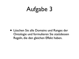 Aufgabe 3


• Löschen Sie alle Domains und Ranges der
  Ontologie und formulieren Sie stattdessen
  Regeln, die den gleichen Effekt haben.
 