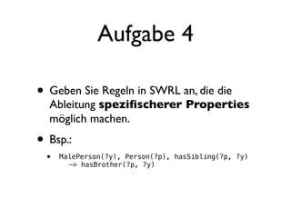 Aufgabe 4

• Geben Sie Regeln in SWRL an, die die
  Ableitung speziﬁscherer Properties
  möglich machen.
• Bsp.:
 •   MalePerson(?y), Person(?p), hasSibling(?p, ?y)
     ! -> hasBrother(?p, ?y)
 