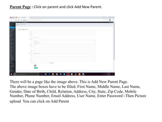 Parent Page : Click on parent and click Add New Parent.
There will be a page like the image above. This is Add New Parent Page.
The above image boxes have to be filled. First Name, Middle Name, Last Name,
Gender, Date of Birth, Child, Relation, Address, City, State, Zip Code, Mobile
Number, Phone Number, Email Address, User Name, Enter Password । Then Picture
upload You can click on Add Parent.
 