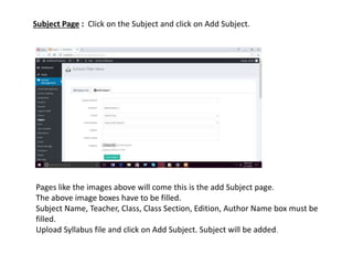 Subject Page : Click on the Subject and click on Add Subject.
Pages like the images above will come this is the add Subject page.
The above image boxes have to be filled.
Subject Name, Teacher, Class, Class Section, Edition, Author Name box must be
filled.
Upload Syllabus file and click on Add Subject. Subject will be added.
 