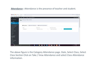 Attendance : Attendance is the presence of teacher and student.
The above figure is the Category Attendance page. Date, Select Class, Select
Class Section Click on Take / View Attendance and select Class Attendance
information.
 