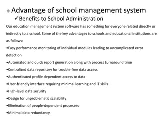  Advantage of school management system
Benefits to School Administration
Our education management system software has something for everyone related directly or
indirectly to a school. Some of the key advantages to schools and educational institutions are
as follows:
•Easy performance monitoring of individual modules leading to uncomplicated error
detection
•Automated and quick report generation along with process turnaround time
•Centralized data repository for trouble-free data access
•Authenticated profile dependent access to data
•User-friendly interface requiring minimal learning and IT skills
•High-level data security
•Design for unproblematic scalability
•Elimination of people-dependent processes
•Minimal data redundancy
 