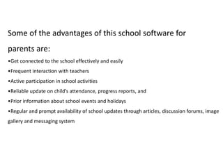 Some of the advantages of this school software for
parents are:
•Get connected to the school effectively and easily
•Frequent interaction with teachers
•Active participation in school activities
•Reliable update on child’s attendance, progress reports, and
•Prior information about school events and holidays
•Regular and prompt availability of school updates through articles, discussion forums, image
gallery and messaging system
 