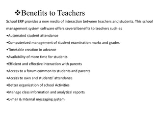 Benefits to Teachers
School ERP provides a new media of interaction between teachers and students. This school
management system software offers several benefits to teachers such-as
•Automated student attendance
•Computerized management of student examination marks and grades
•Timetable creation in advance
•Availability of more time for students
•Efficient and effective interaction with parents
•Access to a forum common to students and parents
•Access to own and students’ attendance
•Better organization of school Activities
•Manage class information and analytical reports
•E-mail & Internal messaging system
 